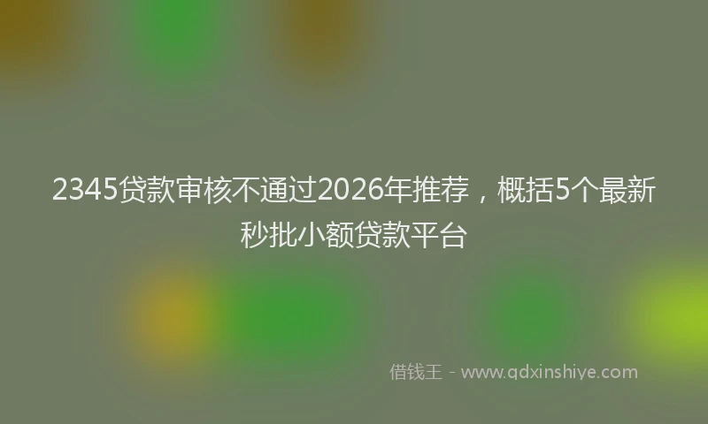 2345贷款审核不通过2026年推荐,概括5个最新秒批小额贷款平台