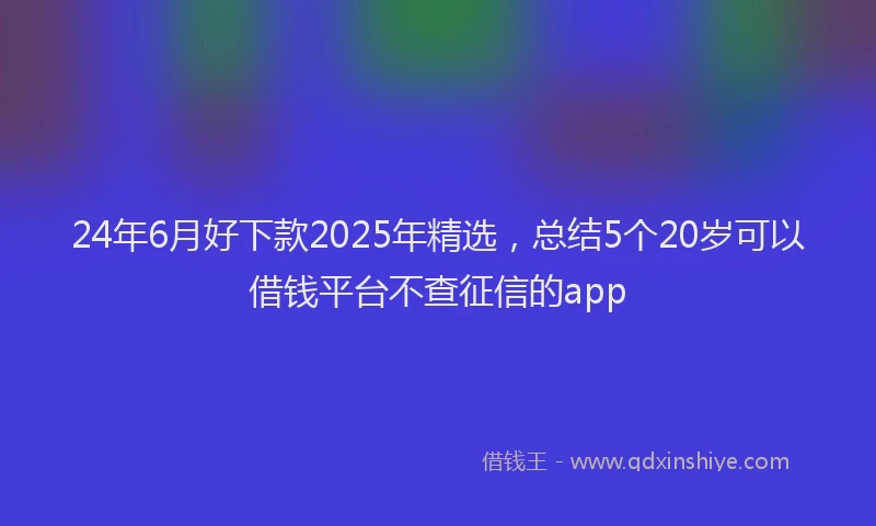 24年6月好下款2025年精选，总结5个20岁可以借钱平台不查征信的app