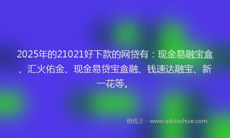 2025年的21021好下款的网贷有：现金易融宝盒、汇火佑金、现金易贷宝盒融、钱速达融宝、新一花等。