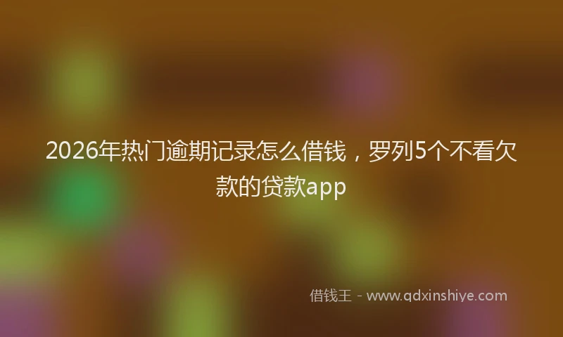 2026年热门逾期记录怎么借钱，罗列5个不看欠款的贷款app