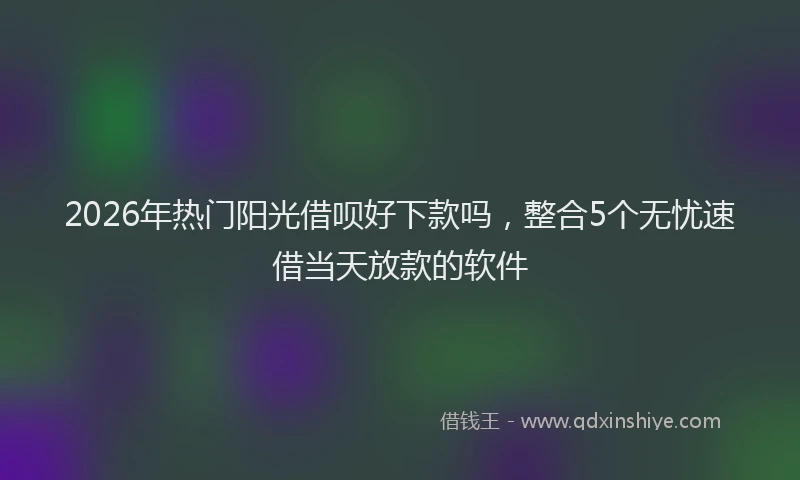 2026年热门阳光借呗好下款吗，整合5个无忧速借当天放款的软件