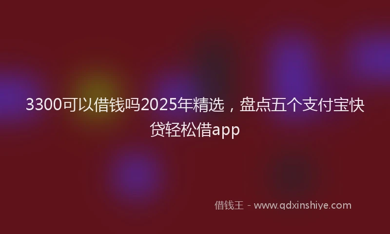 3300可以借钱吗2025年精选，盘点五个支付宝快贷轻松借app