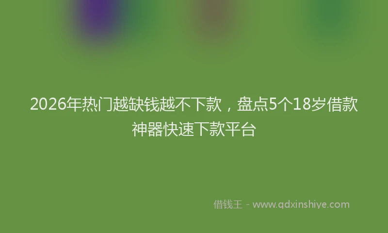 2026年热门越缺钱越不下款，盘点5个18岁借款神器快速下款平台