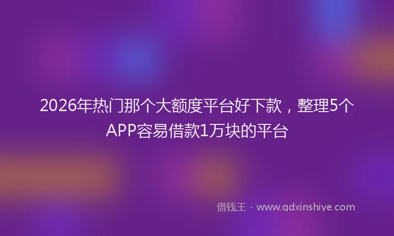 2026年热门那个大额度平台好下款，整理5个APP容易借款1万块的平台