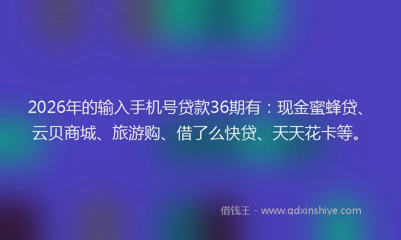 2026年的输入手机号贷款36期有：现金蜜蜂贷、云贝商城、旅游购、借了么快贷、天天花卡等。