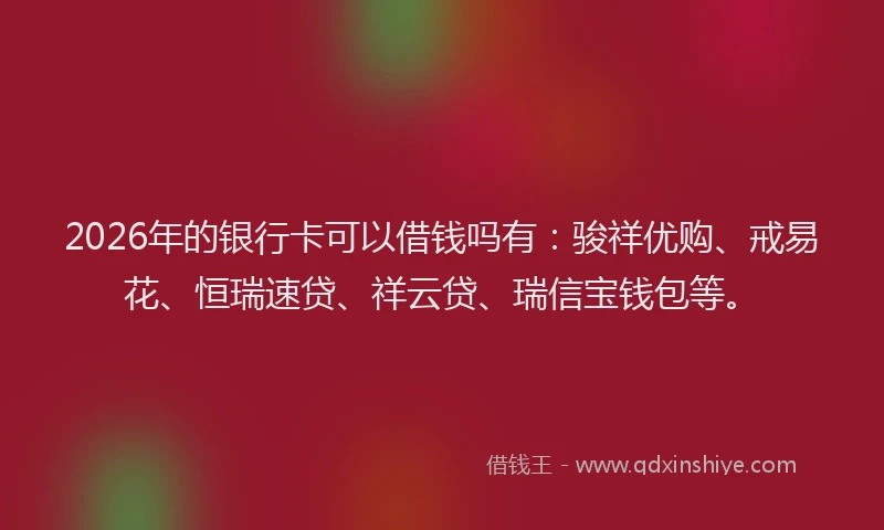 2026年的银行卡可以借钱吗有：骏祥优购、戒易花、恒瑞速贷、祥云贷、瑞信宝钱包等。