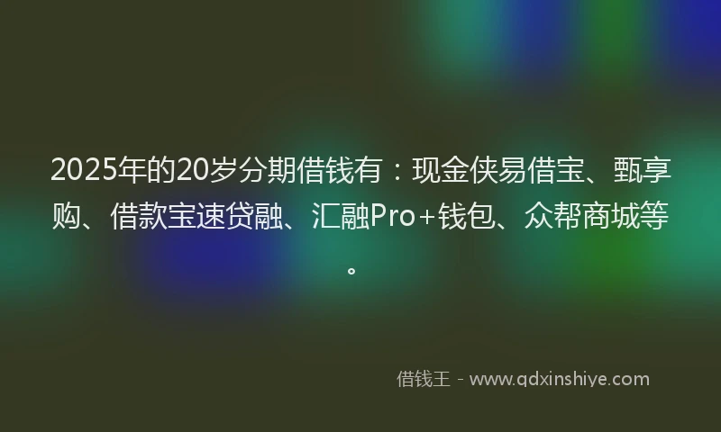 2025年的20岁分期借钱有：现金侠易借宝、甄享购、借款宝速贷融、汇融Pro+钱包、众帮商城等。