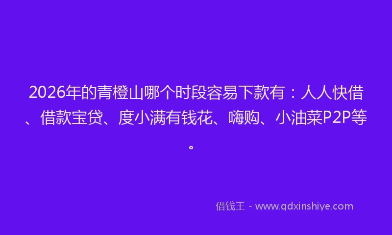 2026年的青橙山哪个时段容易下款有：人人快借、借款宝贷、度小满有钱花、嗨购、小油菜P2P等。