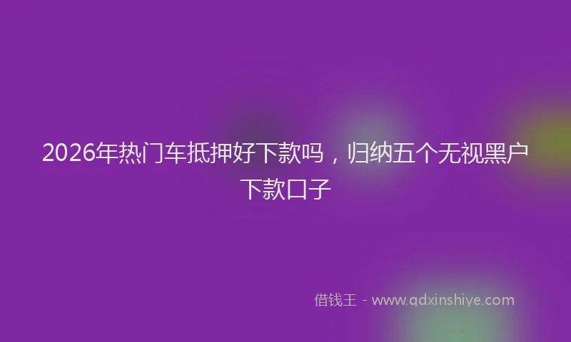 2026年热门车抵押好下款吗，归纳五个无视黑户下款口子