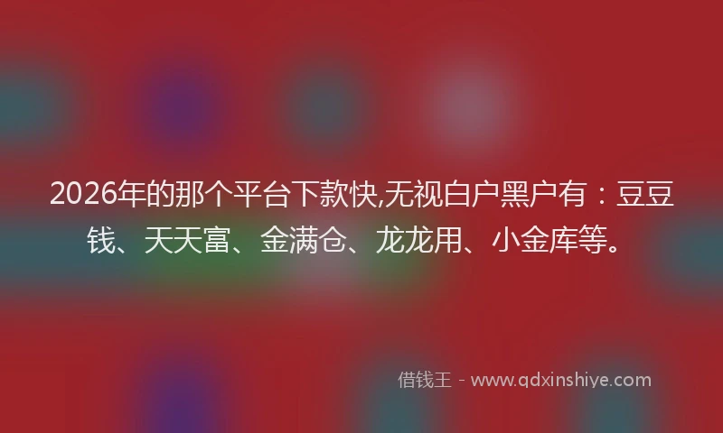 2026年的那个平台下款快,无视白户黑户有：豆豆钱、天天富、金满仓、龙龙用、小金库等。