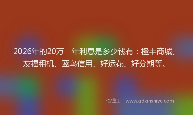 2026年的20万一年利息是多少钱有：橙丰商城、友福租机、蓝鸟信用、好运花、好分期等。