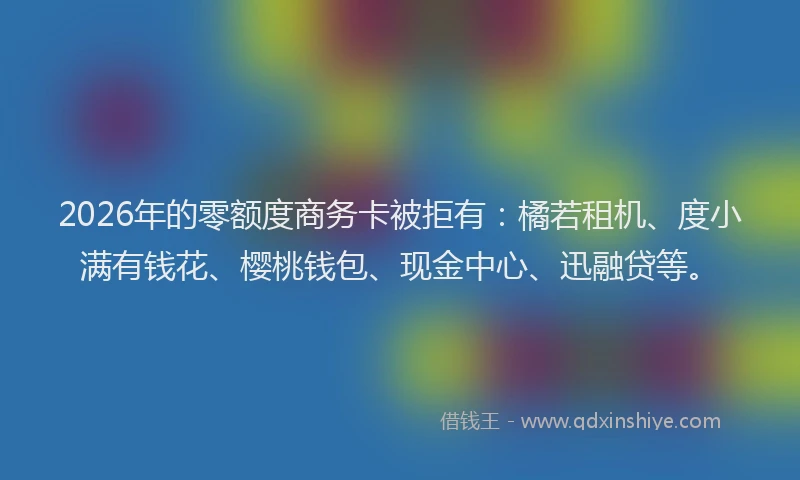 2026年的零额度商务卡被拒有：橘若租机、度小满有钱花、樱桃钱包、现金中心、迅融贷等。