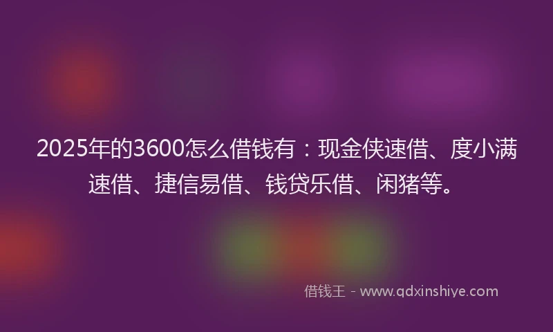 2025年的3600怎么借钱有：现金侠速借、度小满速借、捷信易借、钱贷乐借、闲猪等。