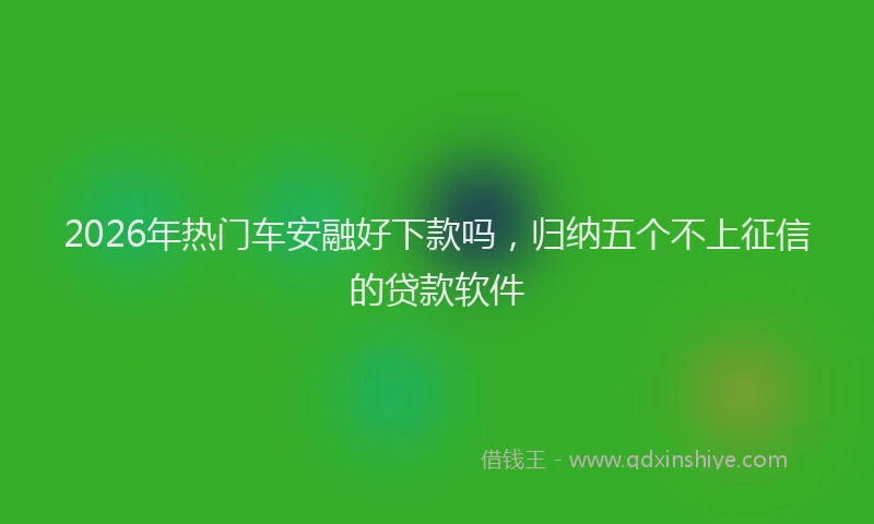 2026年热门车安融好下款吗，归纳五个不上征信的贷款软件