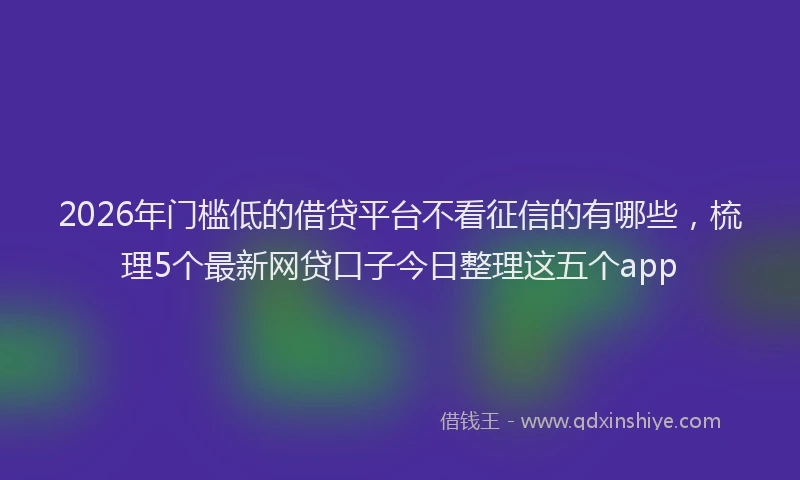 2026年门槛低的借贷平台不看征信的有哪些，梳理5个最新网贷口子今日整理这五个app