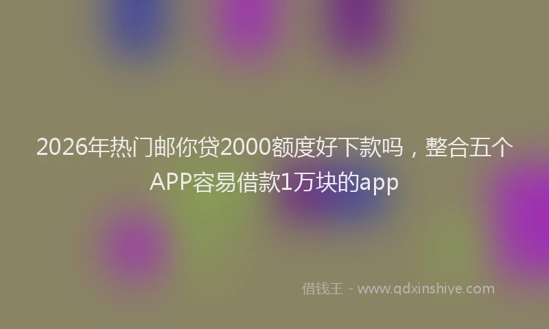 2026年热门邮你贷2000额度好下款吗，整合五个APP容易借款1万块的app