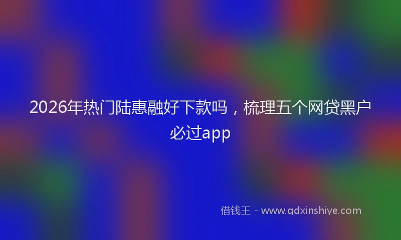 2026年热门陆惠融好下款吗，梳理五个网贷黑户必过app