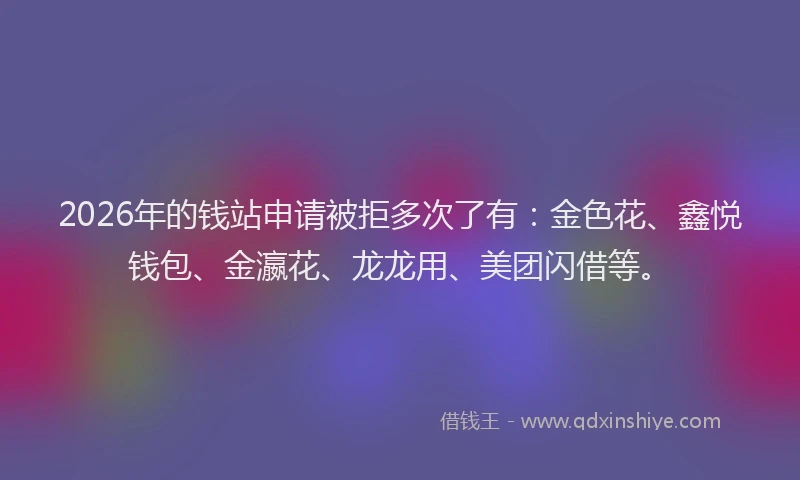 2026年的钱站申请被拒多次了有：金色花、鑫悦钱包、金瀛花、龙龙用、美团闪借等。
