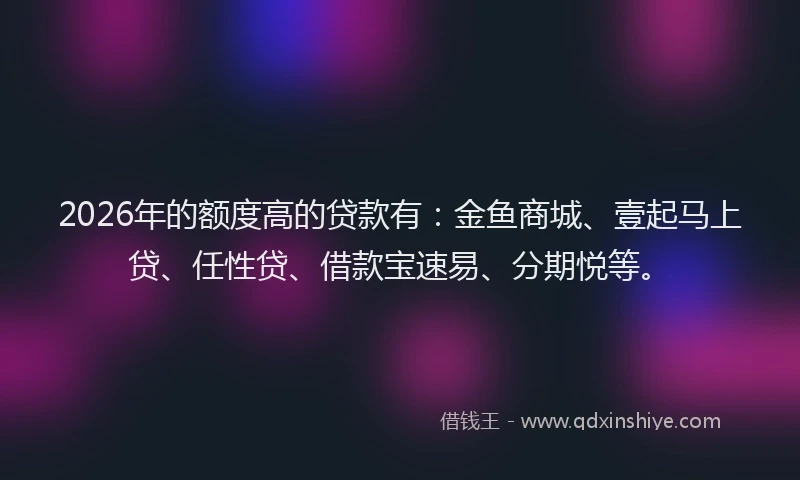 2026年的额度高的贷款有：金鱼商城、壹起马上贷、任性贷、借款宝速易、分期悦等。