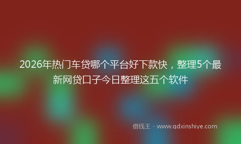2026年热门车贷哪个平台好下款快，整理5个最新网贷口子今日整理这五个软件