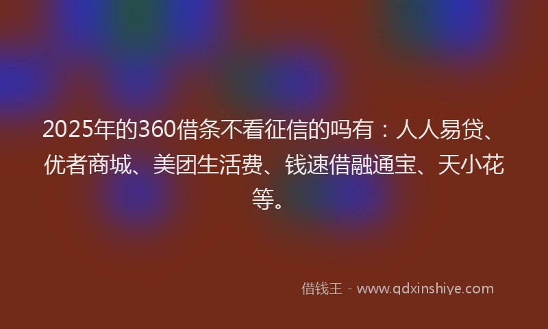 2025年的360借条不看征信的吗有：人人易贷、优者商城、美团生活费、钱速借融通宝、天小花等。
