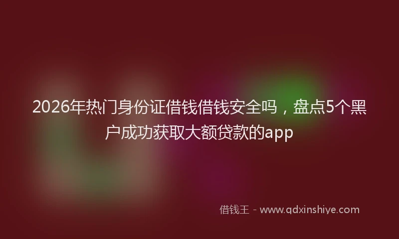 2026年热门身份证借钱借钱安全吗，盘点5个黑户成功获取大额贷款的app