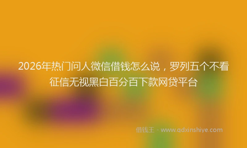 2026年热门问人微信借钱怎么说，罗列五个不看征信无视黑白百分百下款网贷平台
