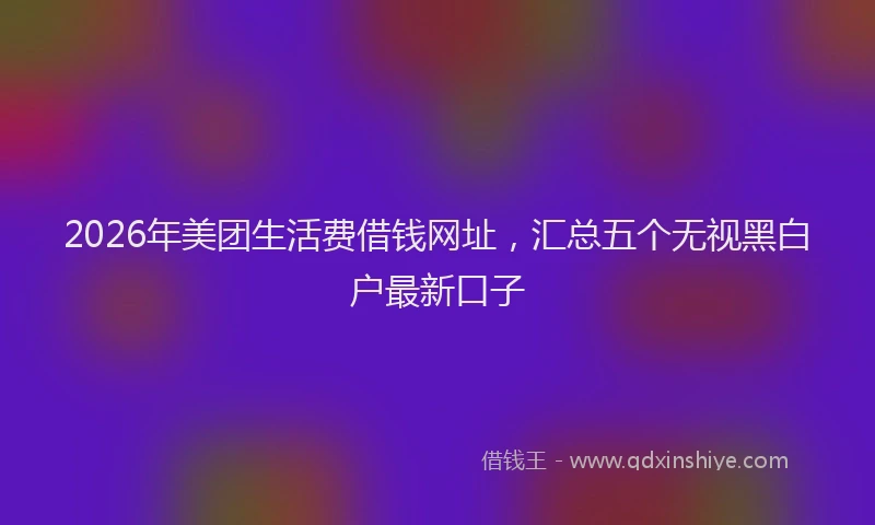 2026年美团生活费借钱网址，汇总五个无视黑白户最新口子