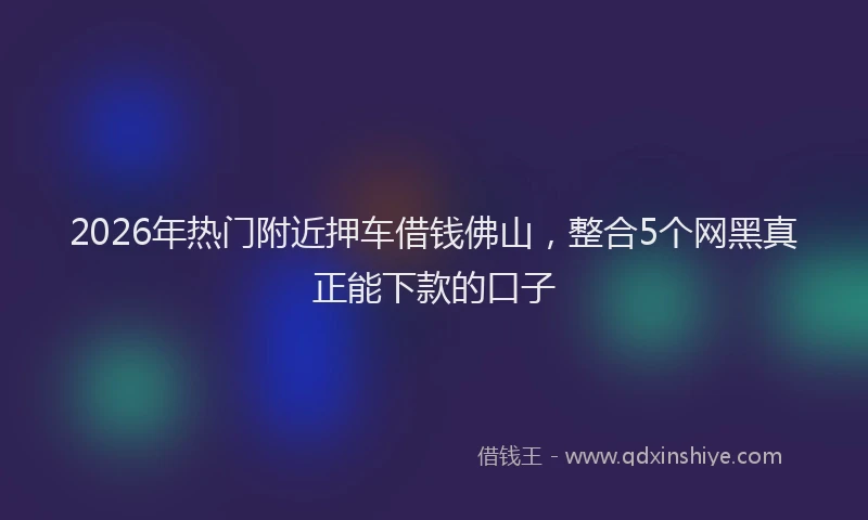 2026年热门附近押车借钱佛山，整合5个网黑真正能下款的口子