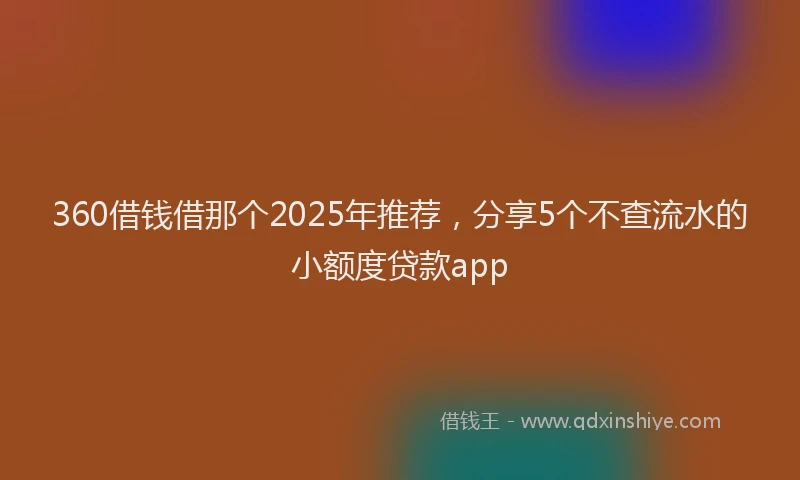 360借钱借那个2025年推荐，分享5个不查流水的小额度贷款app