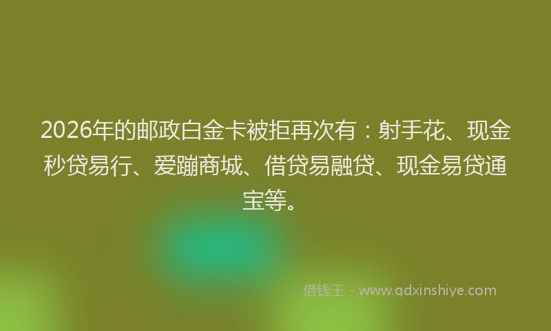 2026年的邮政白金卡被拒再次有:射手花、现金秒贷易行、爱蹦商城、借贷易融贷、现金易贷通宝等。