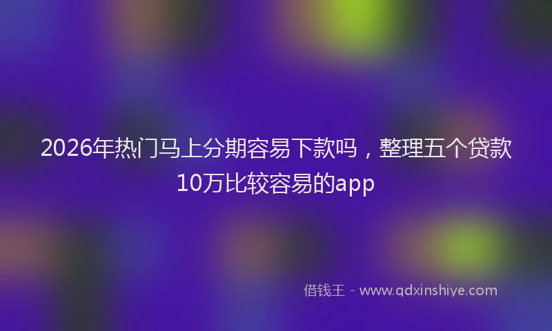 2026年热门马上分期容易下款吗，整理五个贷款10万比较容易的app