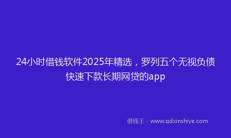 24小时借钱软件2025年精选,罗列五个无视负债快速下款长期网贷的app