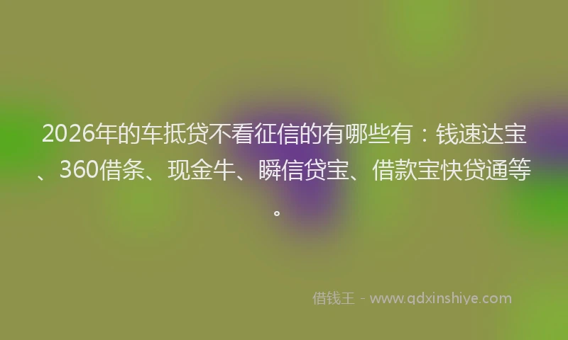 2026年的车抵贷不看征信的有哪些有：钱速达宝、360借条、现金牛、瞬信贷宝、借款宝快贷通等。