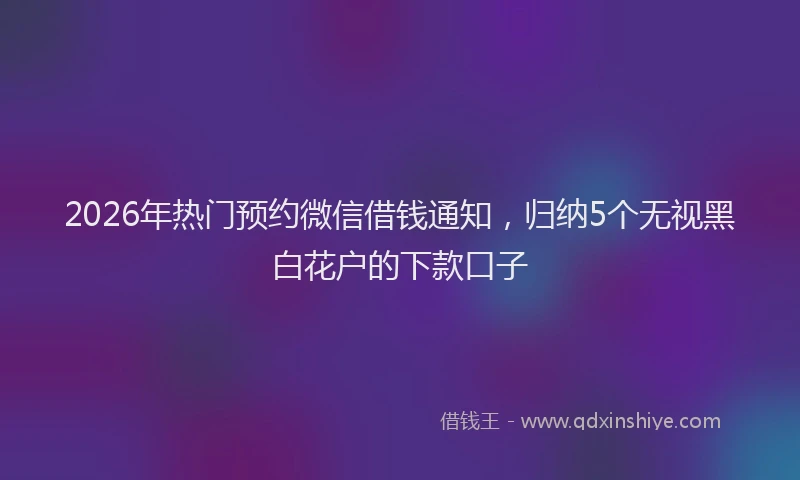 2026年热门预约微信借钱通知，归纳5个无视黑白花户的下款口子