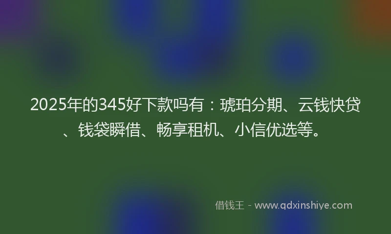 2025年的345好下款吗有：琥珀分期、云钱快贷、钱袋瞬借、畅享租机、小信优选等。