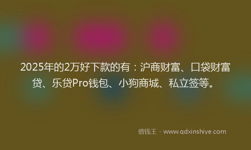 2025年的2万好下款的有：沪商财富、口袋财富贷、乐贷Pro钱包、小狗商城、私立签等。