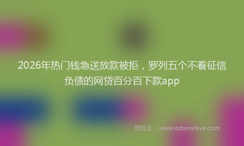 2026年热门钱急送放款被拒,罗列五个不看征信负债的网贷百分百下款app