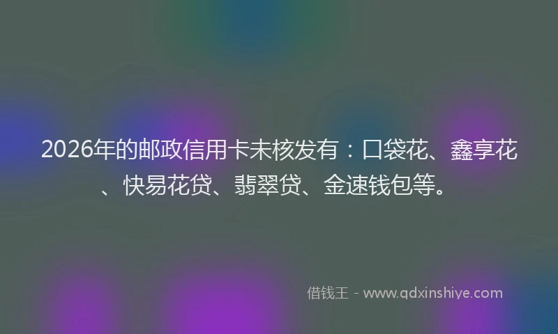 2026年的邮政信用卡未核发有：口袋花、鑫享花、快易花贷、翡翠贷、金速钱包等。