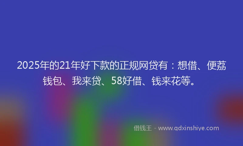 2025年的21年好下款的正规网贷有：想借、便荔钱包、我来贷、58好借、钱来花等。