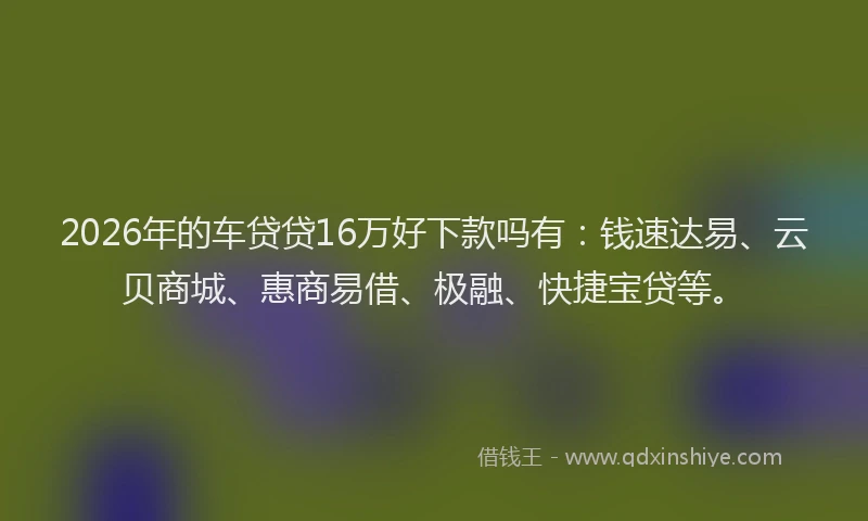 2026年的车贷贷16万好下款吗有:钱速达易、云贝商城、惠商易借、极融、快捷宝贷等。