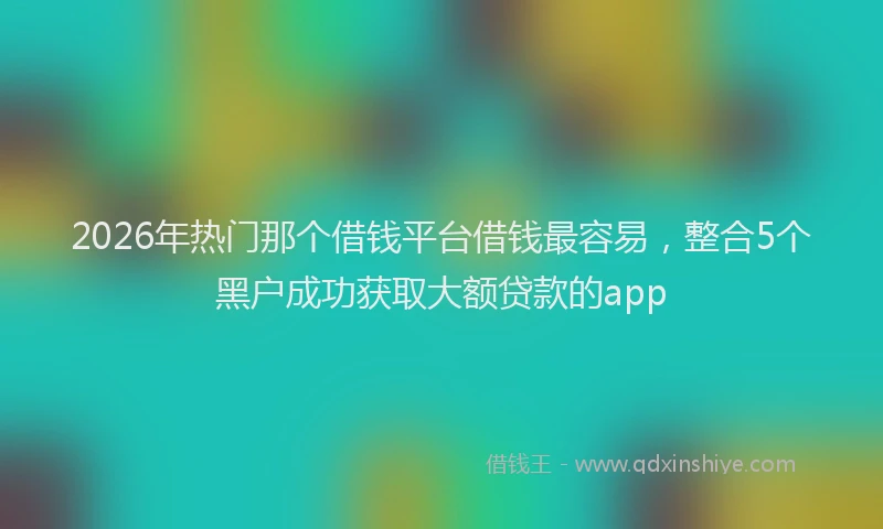 2026年热门那个借钱平台借钱最容易，整合5个黑户成功获取大额贷款的app