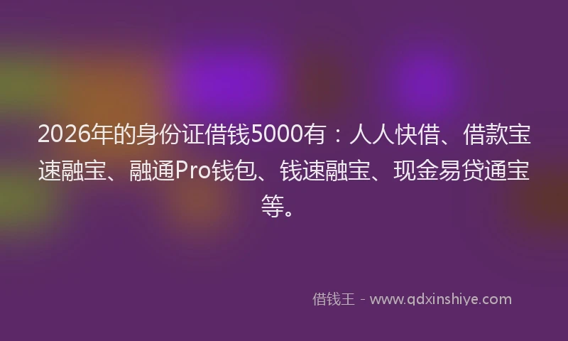 2026年的身份证借钱5000有：人人快借、借款宝速融宝、融通Pro钱包、钱速融宝、现金易贷通宝等。