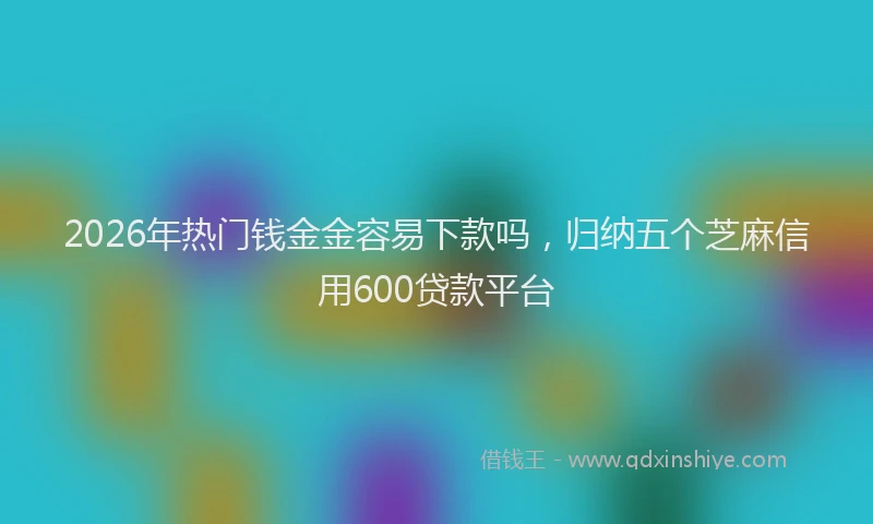 2026年热门钱金金容易下款吗，归纳五个芝麻信用600贷款平台