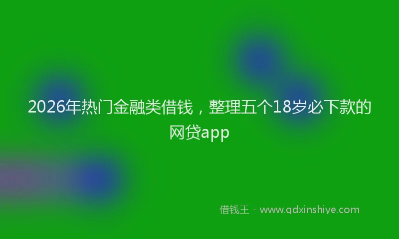 2026年热门金融类借钱，整理五个18岁必下款的网贷app