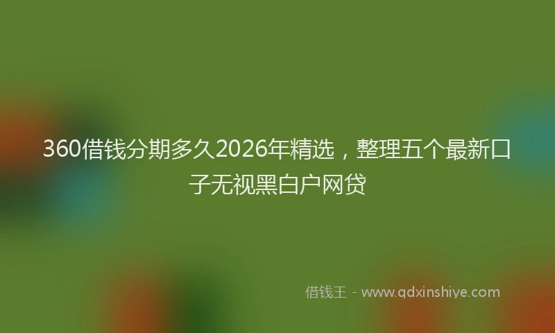 360借钱分期多久2026年精选，整理五个最新口子无视黑白户网贷