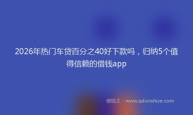 2026年热门车贷百分之40好下款吗，归纳5个值得信赖的借钱app