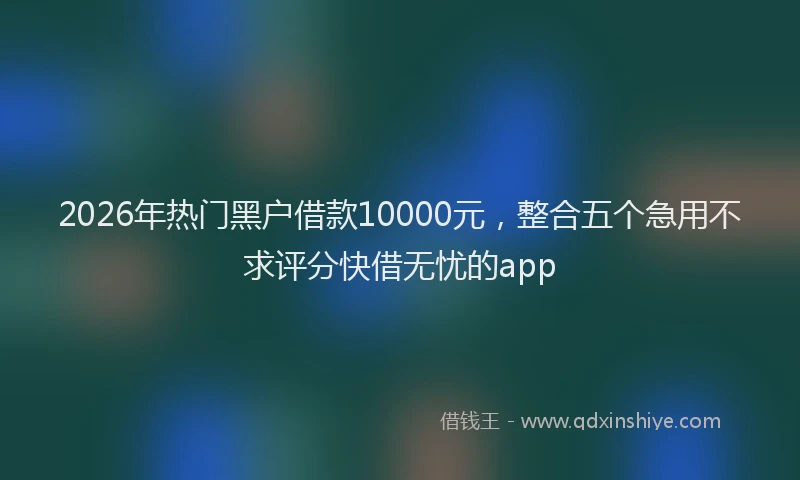 2026年热门黑户借款10000元，整合五个急用不求评分快借无忧的app