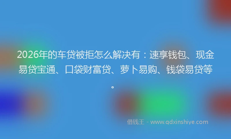2026年的车贷被拒怎么解决有：速享钱包、现金易贷宝通、口袋财富贷、萝卜易购、钱袋易贷等。