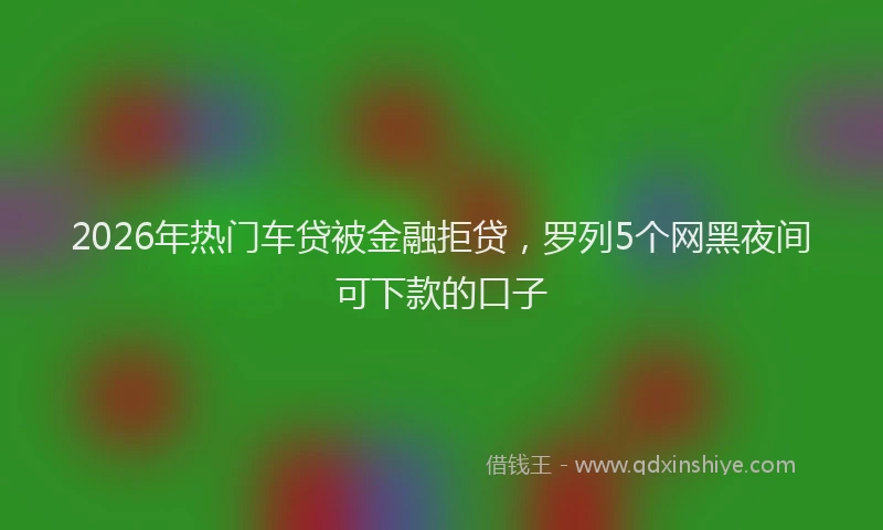 2026年热门车贷被金融拒贷，罗列5个网黑夜间可下款的口子